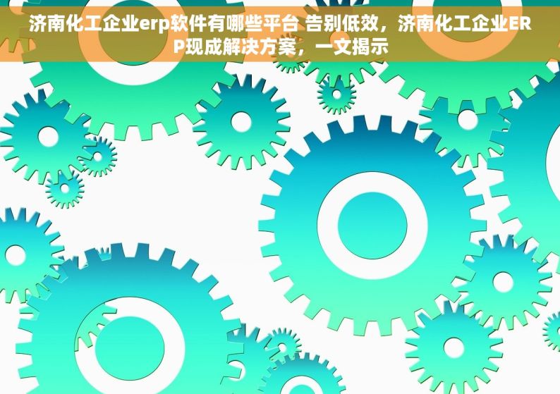 济南化工企业erp软件有哪些平台 告别低效，济南化工企业ERP现成解决方案，一文揭示