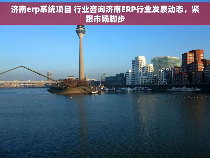 济南erp系统项目 行业咨询济南ERP行业发展动态，紧跟市场脚步