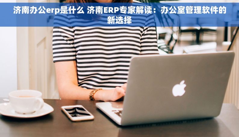 济南办公erp是什么 济南ERP专家解读：办公室管理软件的新选择