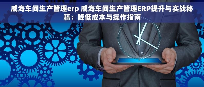 威海车间生产管理erp 威海车间生产管理ERP提升与实战秘籍：降低成本与操作指南