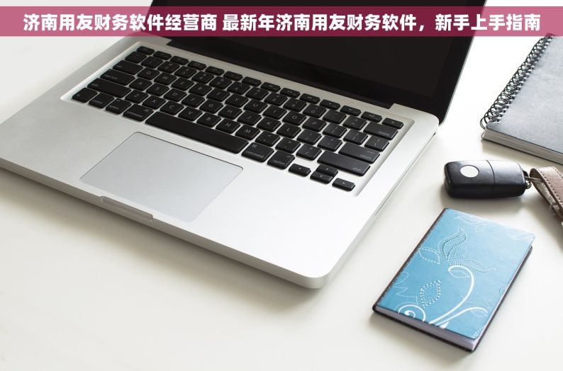 济南用友财务软件经营商 最新年济南用友财务软件，新手上手指南