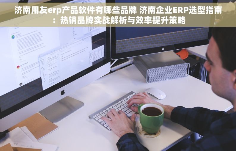 济南用友erp产品软件有哪些品牌 济南企业ERP选型指南：热销品牌实战解析与效率提升策略