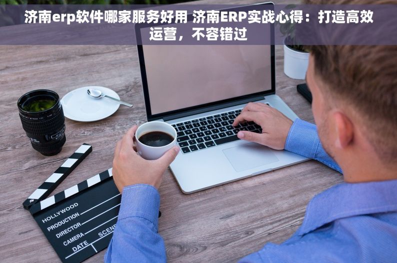 济南erp软件哪家服务好用 济南ERP实战心得：打造高效运营，不容错过