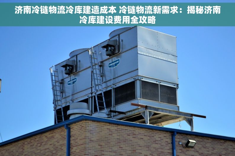 济南冷链物流冷库建造成本 冷链物流新需求：揭秘济南冷库建设费用全攻略