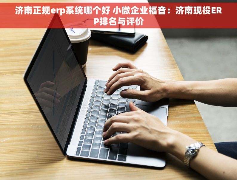 济南正规erp系统哪个好 小微企业福音：济南现役ERP排名与评价