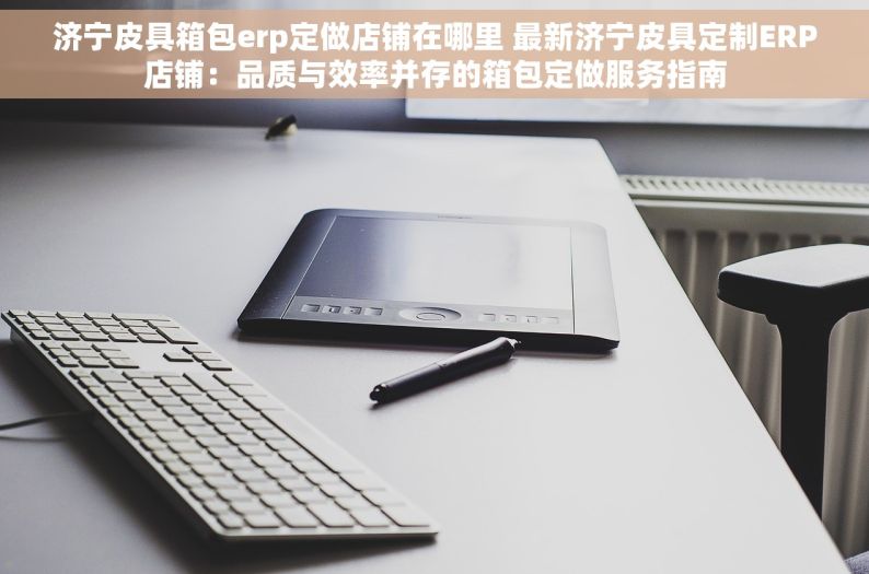 济宁皮具箱包erp定做店铺在哪里 最新济宁皮具定制ERP店铺：品质与效率并存的箱包定做服务指南