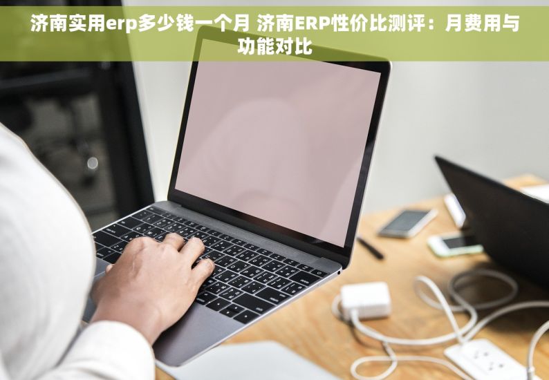 济南实用erp多少钱一个月 济南ERP性价比测评：月费用与功能对比