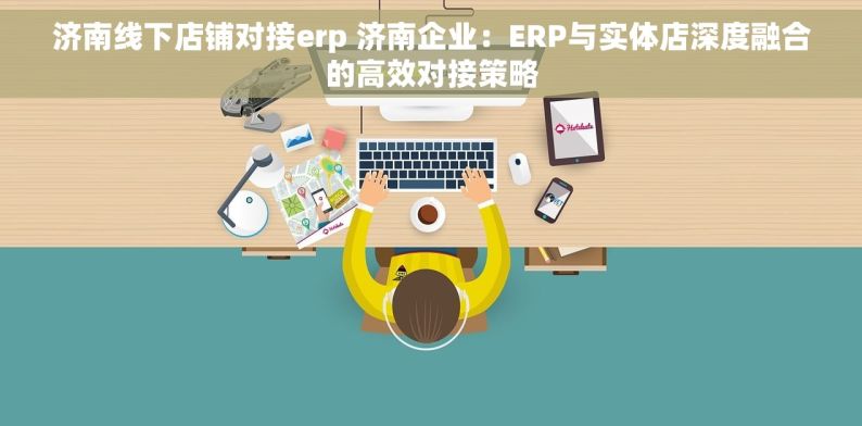 济南线下店铺对接erp 济南企业：ERP与实体店深度融合的高效对接策略