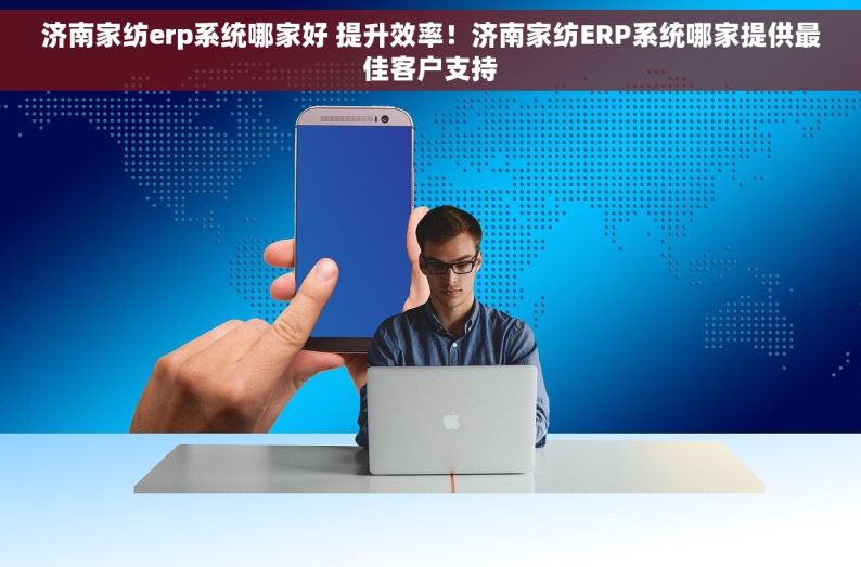 济南家纺erp系统哪家好 提升效率！济南家纺ERP系统哪家提供最佳客户支持