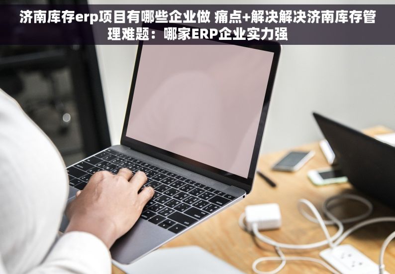 济南库存erp项目有哪些企业做 痛点+解决解决济南库存管理难题：哪家ERP企业实力强