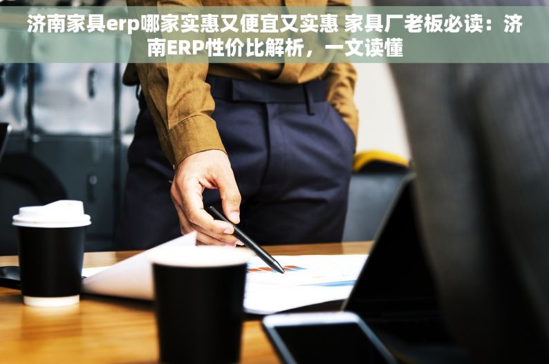 济南家具erp哪家实惠又便宜又实惠 家具厂老板必读：济南ERP性价比解析，一文读懂