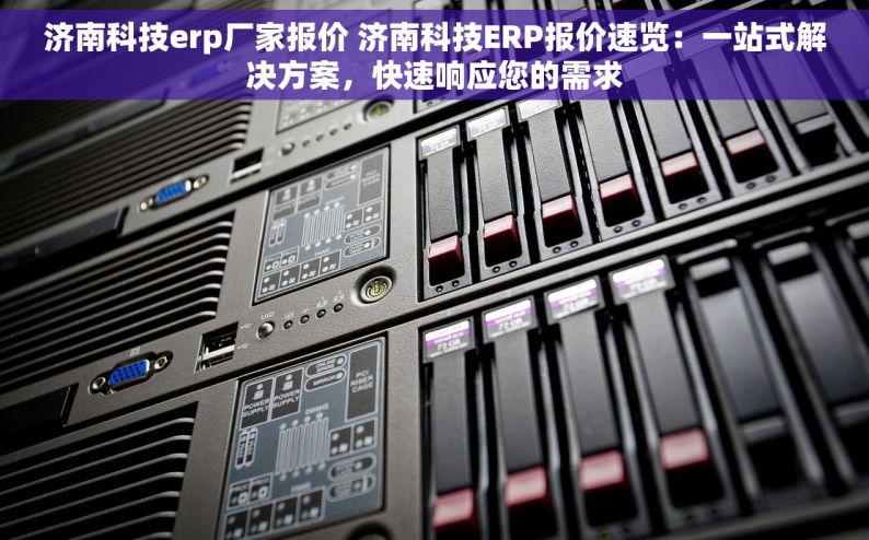 济南科技erp厂家报价 济南科技ERP报价速览：一站式解决方案，快速响应您的需求