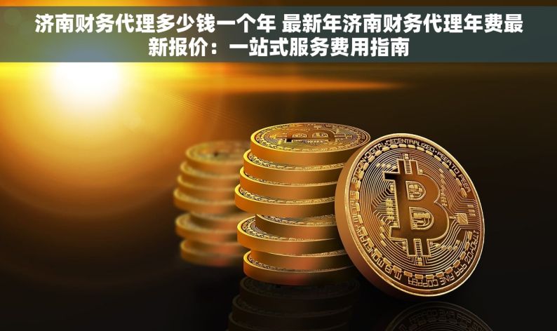 济南财务代理多少钱一个年 最新年济南财务代理年费最新报价：一站式服务费用指南