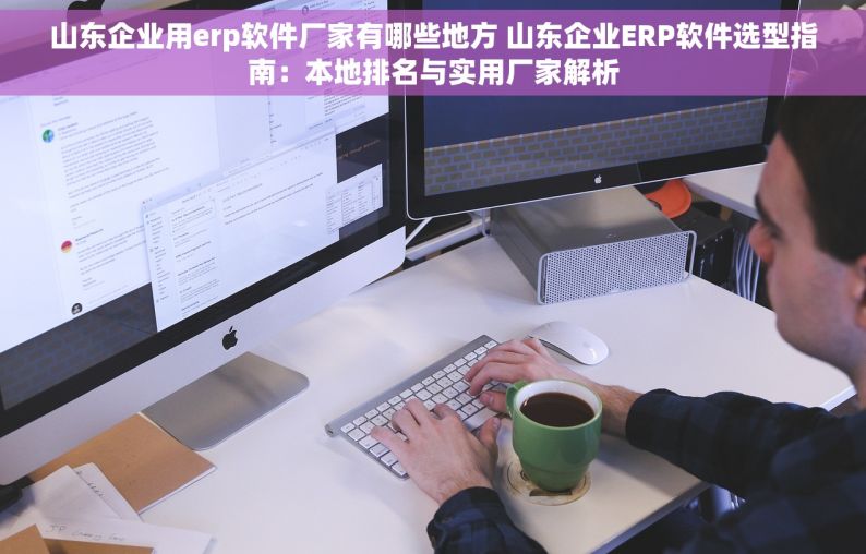 山东企业用erp软件厂家有哪些地方 山东企业ERP软件选型指南：本地排名与实用厂家解析