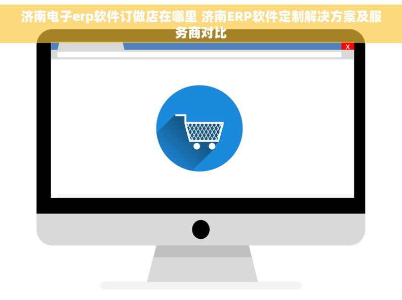 济南电子erp软件订做店在哪里 济南ERP软件定制解决方案及服务商对比