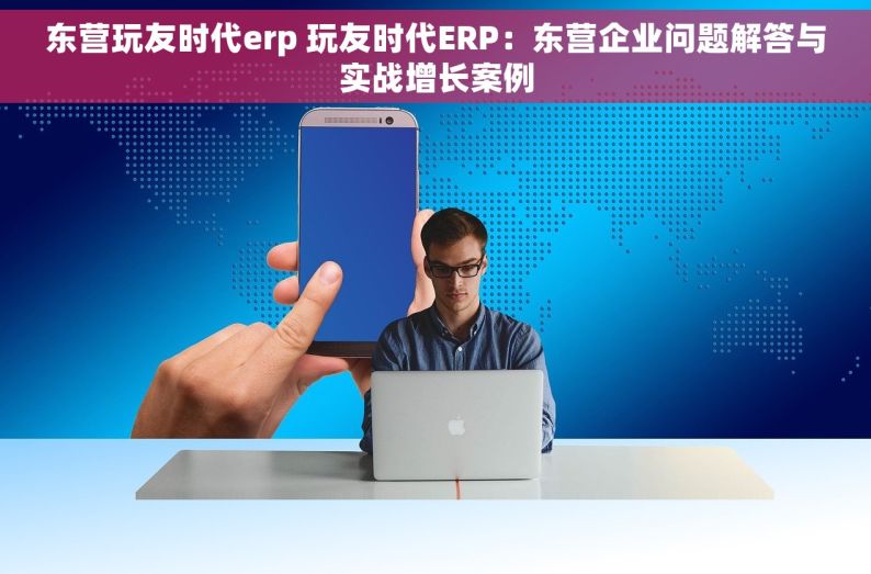 东营玩友时代erp 玩友时代ERP：东营企业问题解答与实战增长案例