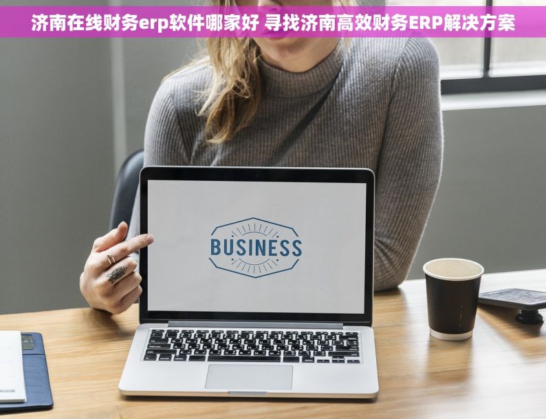 济南在线财务erp软件哪家好 寻找济南高效财务ERP解决方案