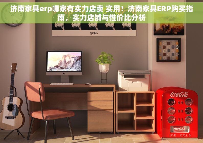 济南家具erp哪家有实力店卖 实用！济南家具ERP购买指南，实力店铺与性价比分析