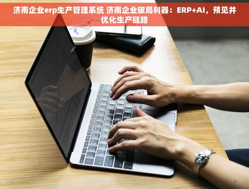 济南企业erp生产管理系统 济南企业破局利器：ERP+AI，预见并优化生产链路