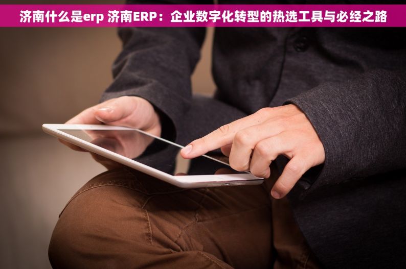 济南什么是erp 济南ERP：企业数字化转型的热选工具与必经之路