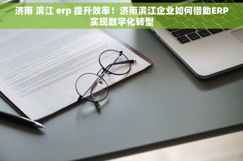 济南 滨江 erp 提升效率！济南滨江企业如何借助ERP实现数字化转型