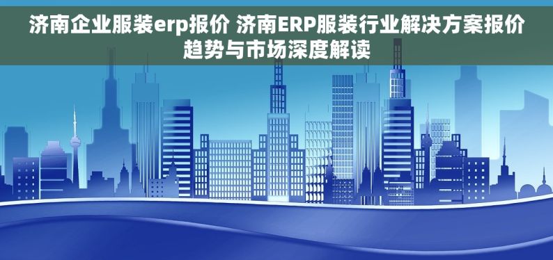 济南企业服装erp报价 济南ERP服装行业解决方案报价趋势与市场深度解读