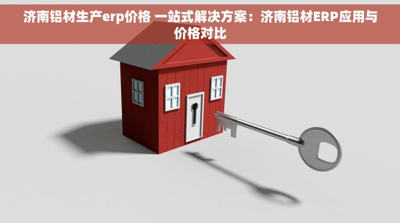 济南铝材生产erp价格 一站式解决方案：济南铝材ERP应用与价格对比