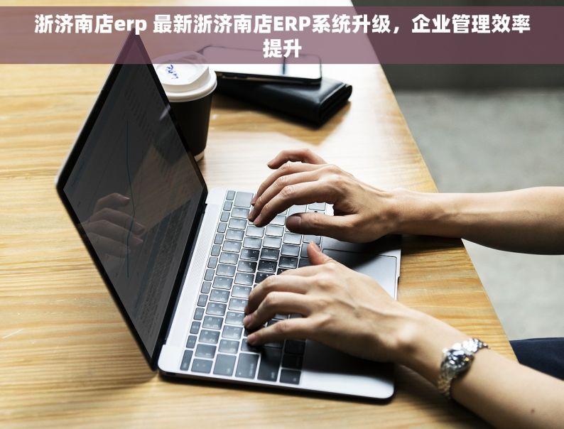 浙济南店erp 最新浙济南店ERP系统升级，企业管理效率提升