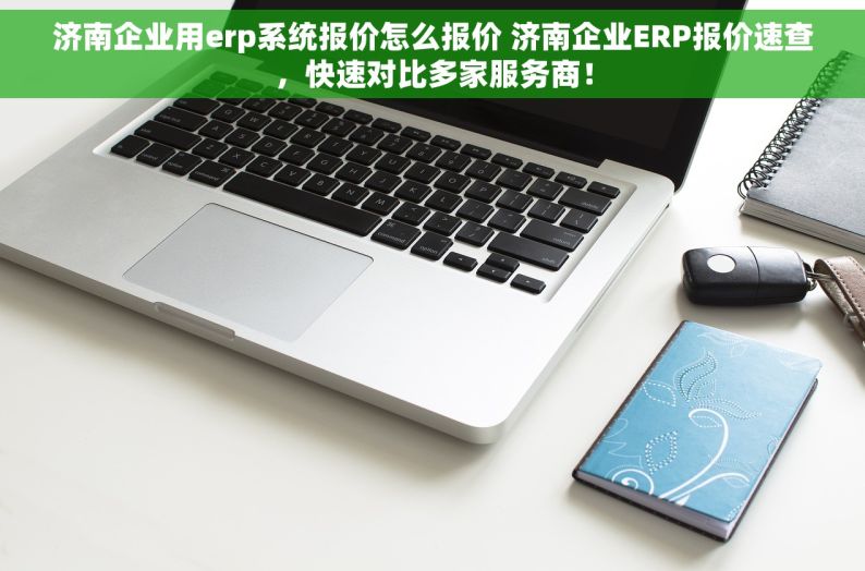 济南企业用erp系统报价怎么报价 济南企业ERP报价速查，快速对比多家服务商！