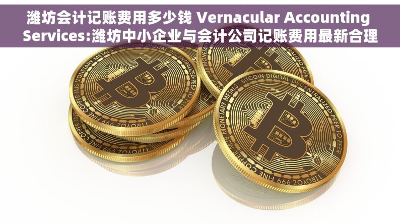 潍坊会计记账费用多少钱 Vernacular Accounting Services:潍坊中小企业与会计公司记账费用最新合理报价