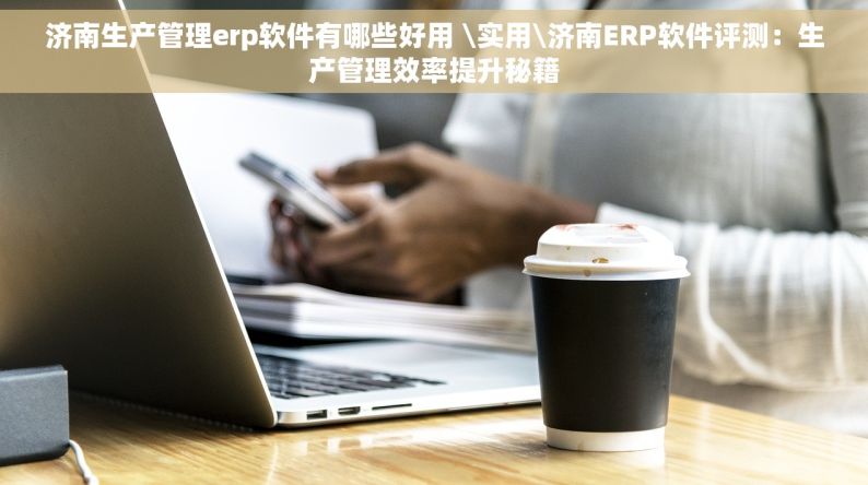 济南生产管理erp软件有哪些好用 \实用\济南ERP软件评测：生产管理效率提升秘籍