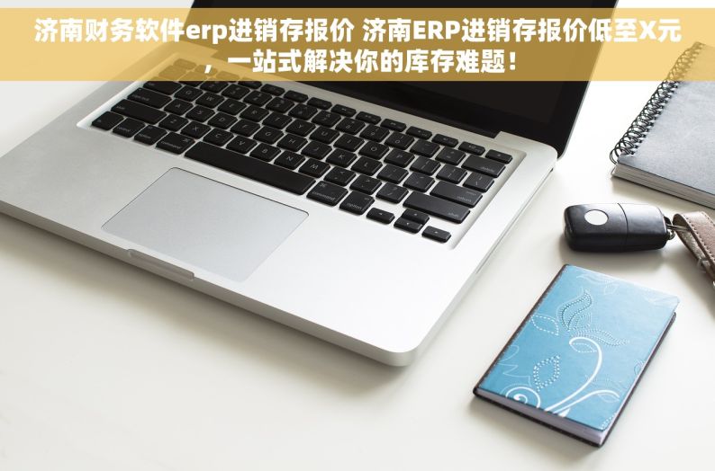 济南财务软件erp进销存报价 济南ERP进销存报价低至X元，一站式解决你的库存难题！