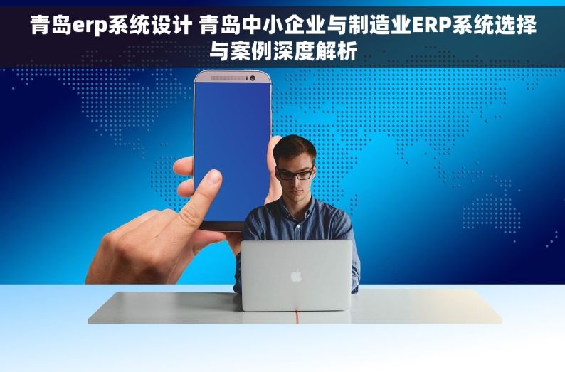 青岛erp系统设计 青岛中小企业与制造业ERP系统选择与案例深度解析