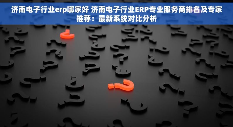 济南电子行业erp哪家好 济南电子行业ERP专业服务商排名及专家推荐：最新系统对比分析