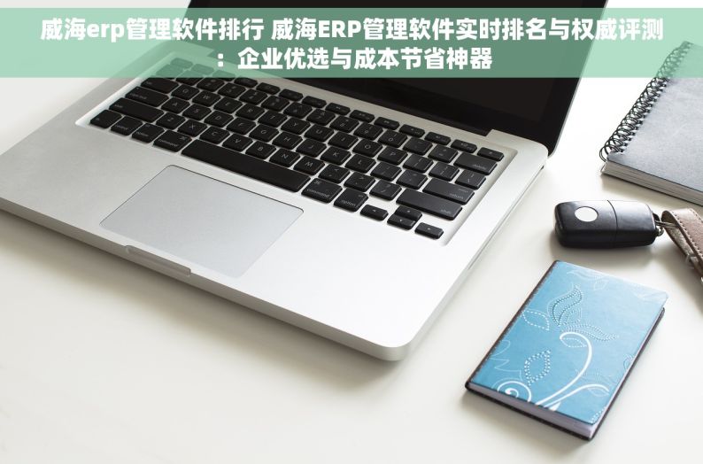 威海erp管理软件排行 威海ERP管理软件实时排名与权威评测：企业优选与成本节省神器