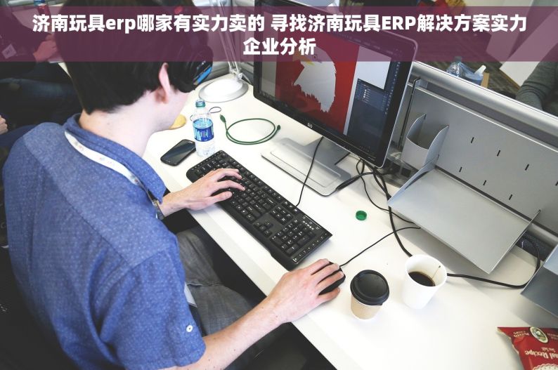 济南玩具erp哪家有实力卖的 寻找济南玩具ERP解决方案实力企业分析