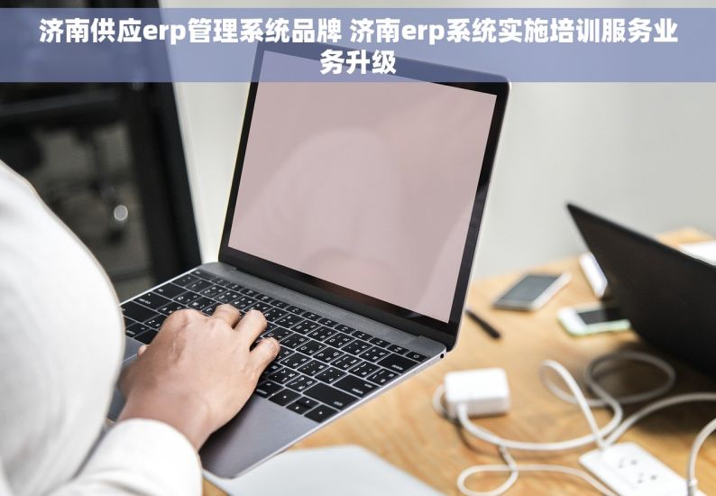 济南供应erp管理系统品牌 济南erp系统实施培训服务业务升级