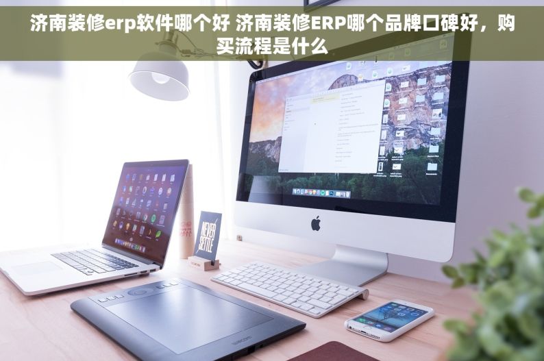 济南装修erp软件哪个好 济南装修ERP哪个品牌口碑好，购买流程是什么