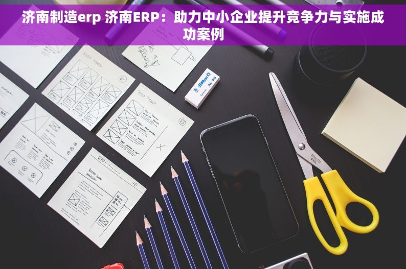 济南制造erp 济南ERP：助力中小企业提升竞争力与实施成功案例