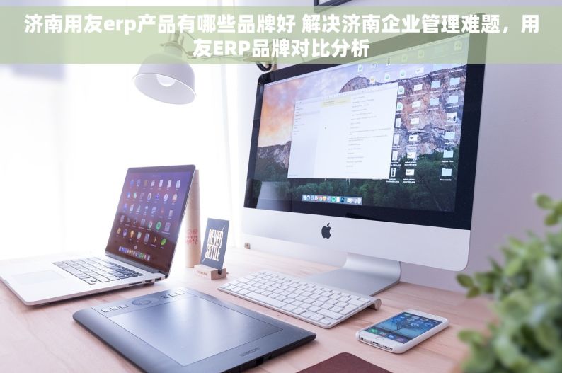 济南用友erp产品有哪些品牌好 解决济南企业管理难题，用友ERP品牌对比分析