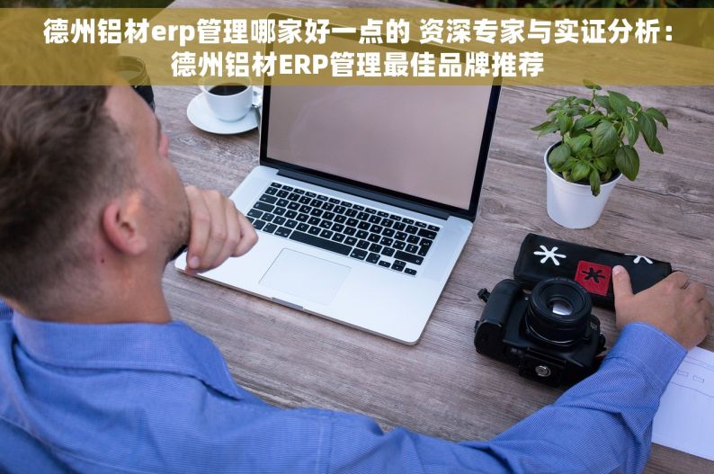 德州铝材erp管理哪家好一点的 资深专家与实证分析：德州铝材ERP管理最佳品牌推荐