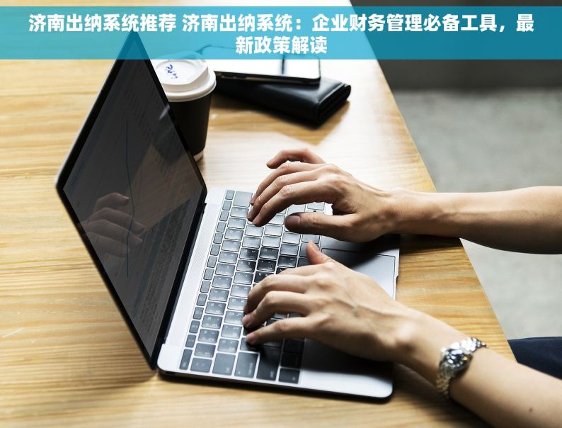 济南出纳系统推荐 济南出纳系统：企业财务管理必备工具，最新政策解读