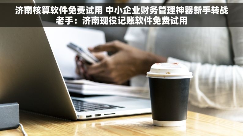 济南核算软件免费试用 中小企业财务管理神器新手转战老手：济南现役记账软件免费试用