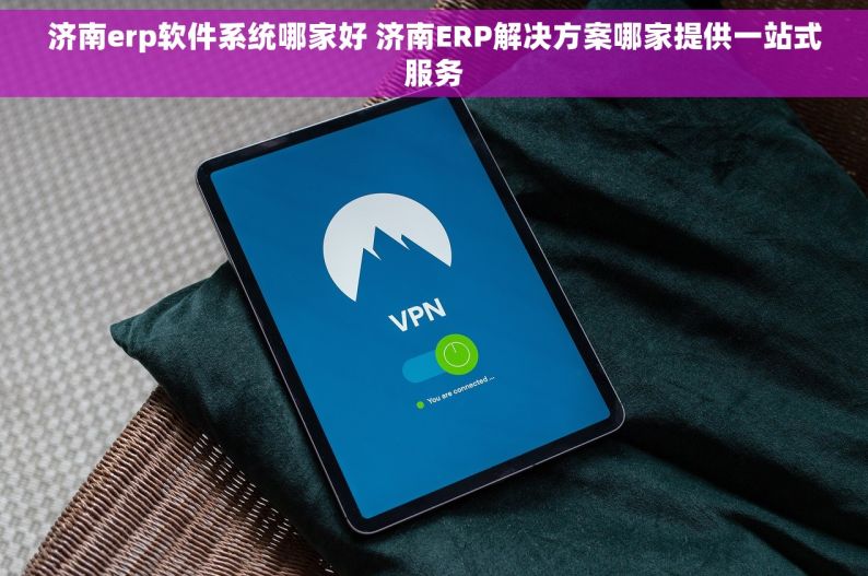 济南erp软件系统哪家好 济南ERP解决方案哪家提供一站式服务