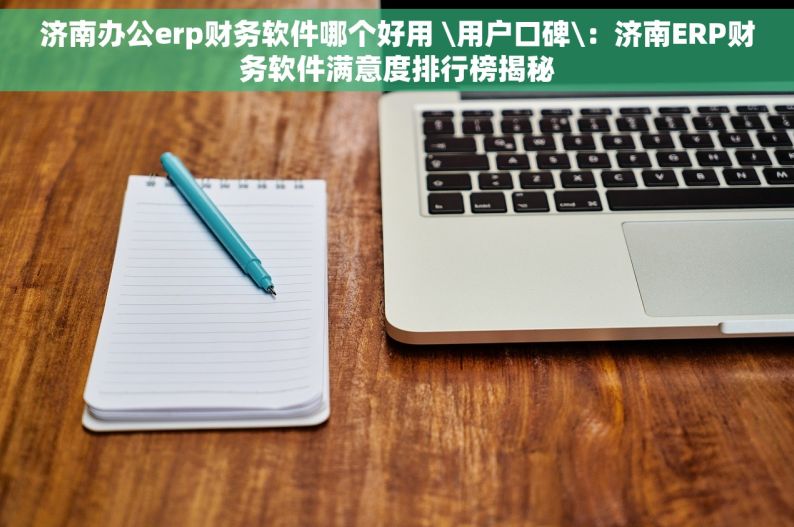 济南办公erp财务软件哪个好用 \用户口碑\：济南ERP财务软件满意度排行榜揭秘