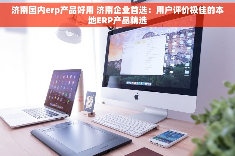 济南国内erp产品好用 济南企业首选：用户评价极佳的本地ERP产品精选