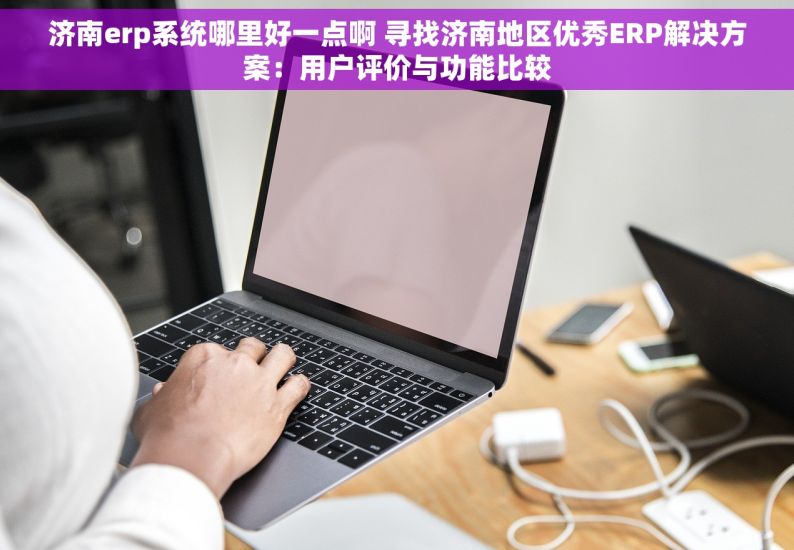 济南erp系统哪里好一点啊 寻找济南地区优秀ERP解决方案：用户评价与功能比较