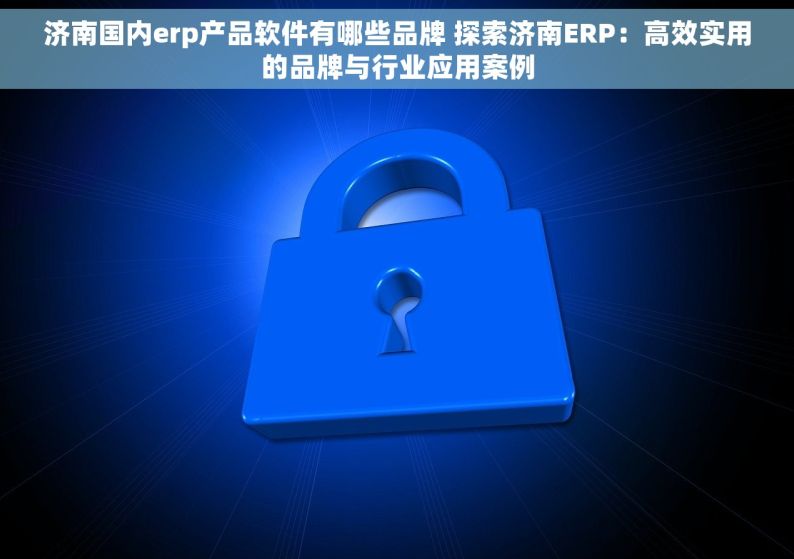 济南国内erp产品软件有哪些品牌 探索济南ERP：高效实用的品牌与行业应用案例