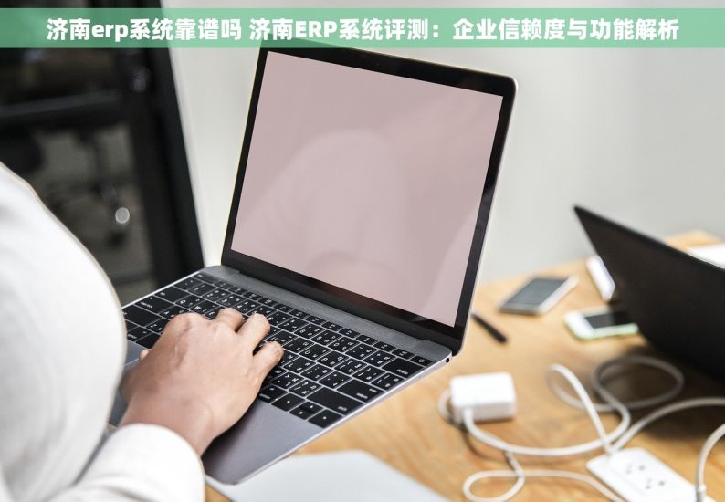 济南erp系统靠谱吗 济南ERP系统评测：企业信赖度与功能解析