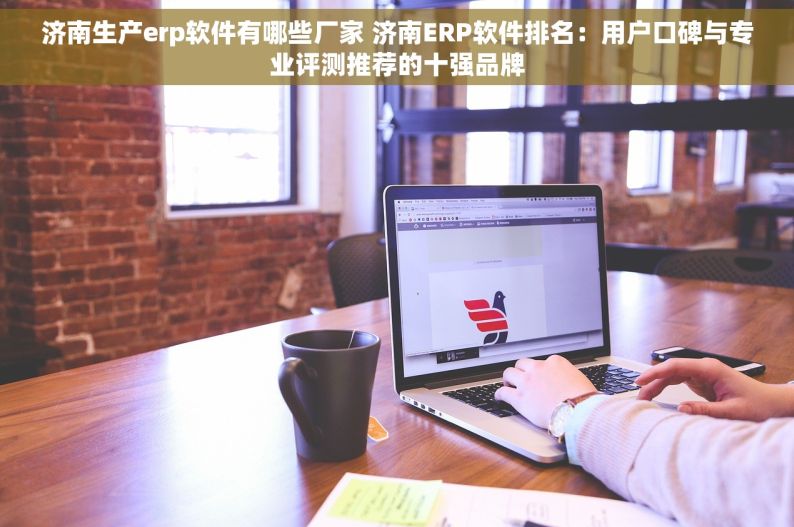 济南生产erp软件有哪些厂家 济南ERP软件排名：用户口碑与专业评测推荐的十强品牌